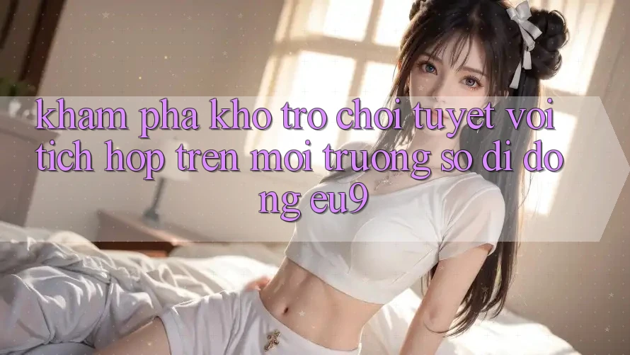 Khám Phá Kho Trò chơi Tuyệt vời Tích Hợp Trên Môi trường số di động EU9