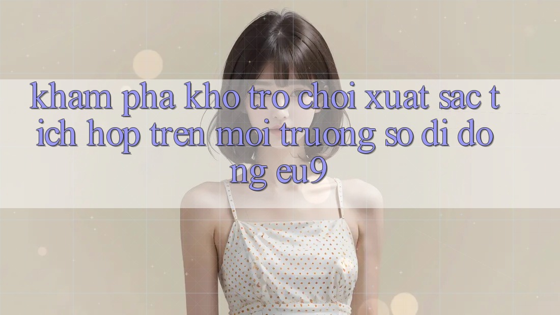 Khám Phá Kho Trò chơi Xuất sắc Tích Hợp Trên Môi trường số di động EU9 Khám Phá Kho Trò chơi Xuất sắc Tích Hợp Trên Môi trường số di động EU9