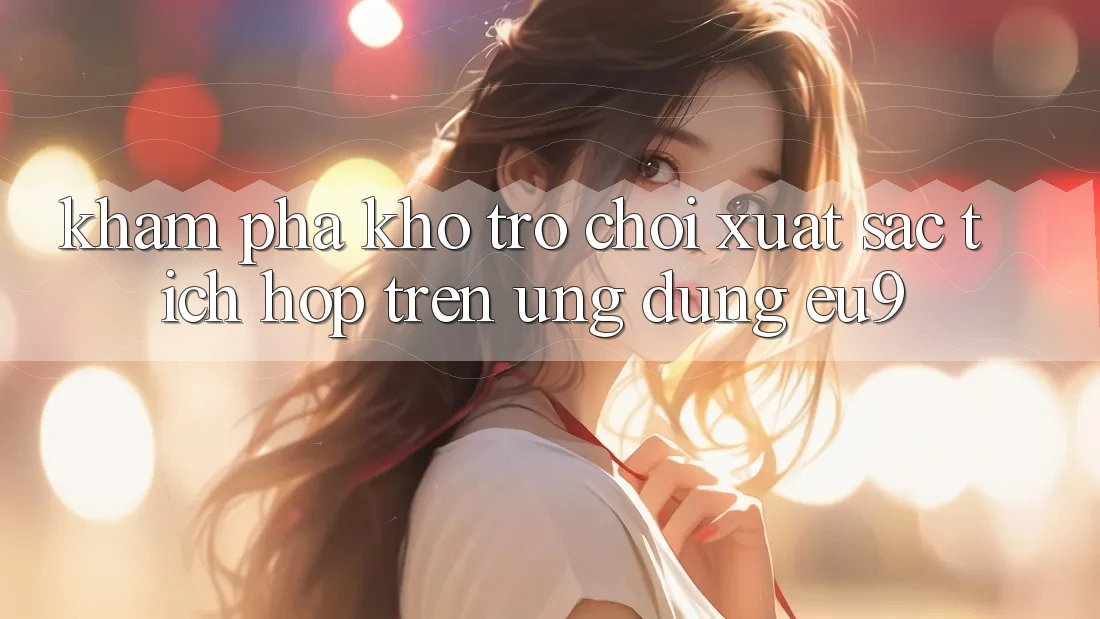 Khám Phá Kho Trò chơi Xuất sắc Tích Hợp Trên Ứng dụng EU9 Khám Phá Kho Trò chơi Xuất sắc Tích Hợp Trên Ứng dụng EU9