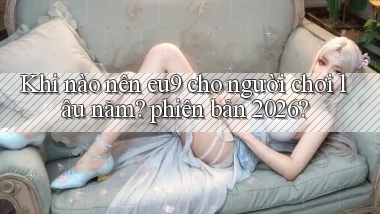 Khi nào nên eu9 cho người chơi lâu năm phiên bản 2026