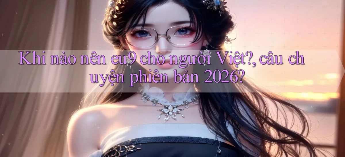 Khi nào nên eu9 cho người Việt, câu chuyện phiên bản 2026