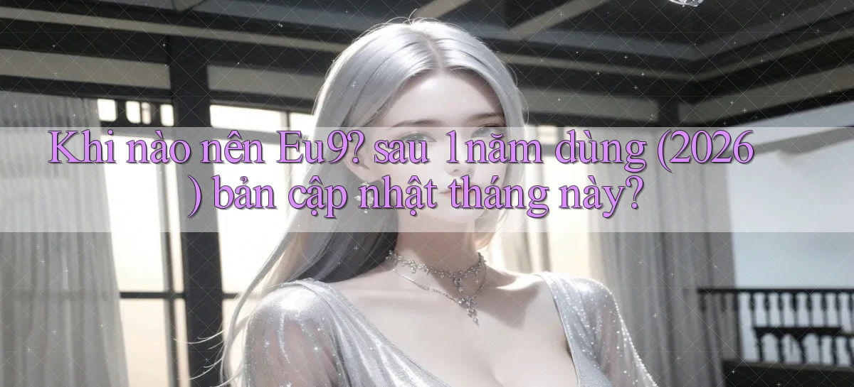 Khi nào nên Eu9 sau 1 năm dùng (2026) bản cập nhật tháng này