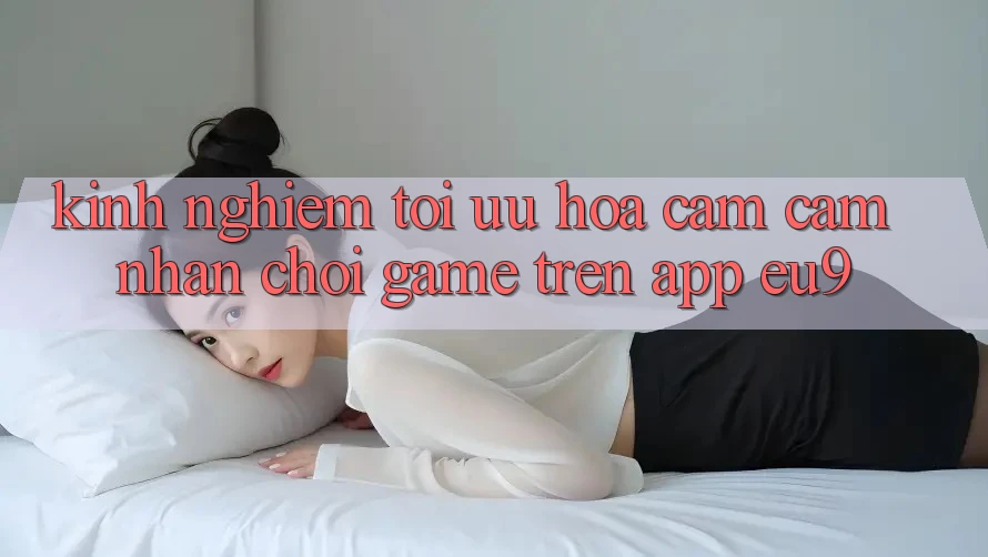 Kinh Nghiệm Tối Ưu Hóa Cảm cảm nhận Chơi Game Trên App EU9