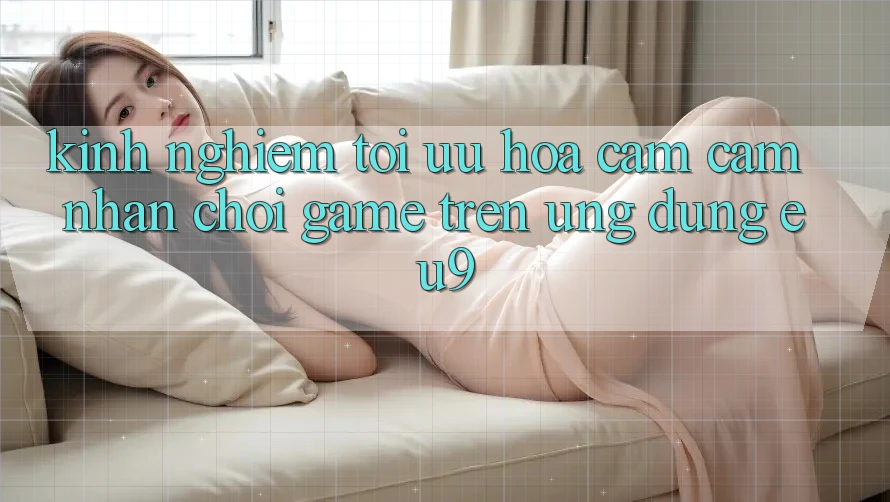 Kinh Nghiệm Tối Ưu Hóa Cảm cảm nhận Chơi Game Trên Ứng dụng EU9