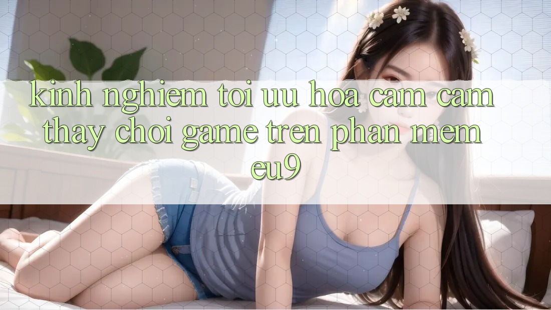 Kinh Nghiệm Tối Ưu Hóa Cảm cảm thấy Chơi Game Trên Phần mềm EU9