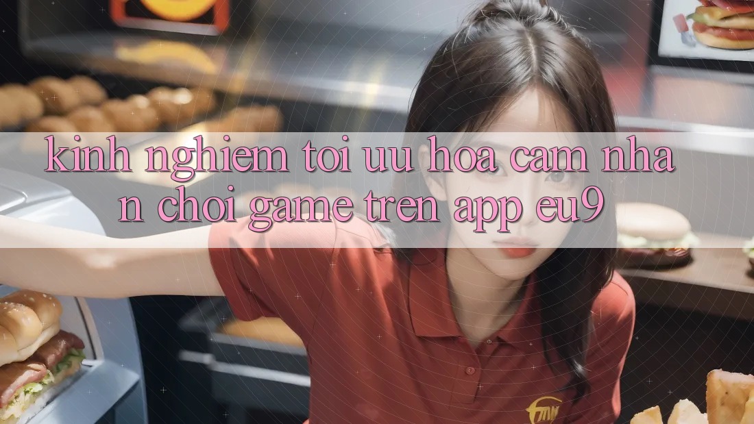 Kinh Nghiệm Tối Ưu Hóa Cảm nhận Chơi Game Trên App EU9 Kinh Nghiệm Tối Ưu Hóa Cảm nhận Chơi Game Trên App EU9