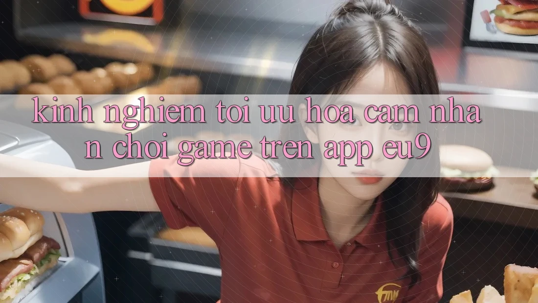 Kinh Nghiệm Tối Ưu Hóa Cảm nhận Chơi Game Trên App EU9
