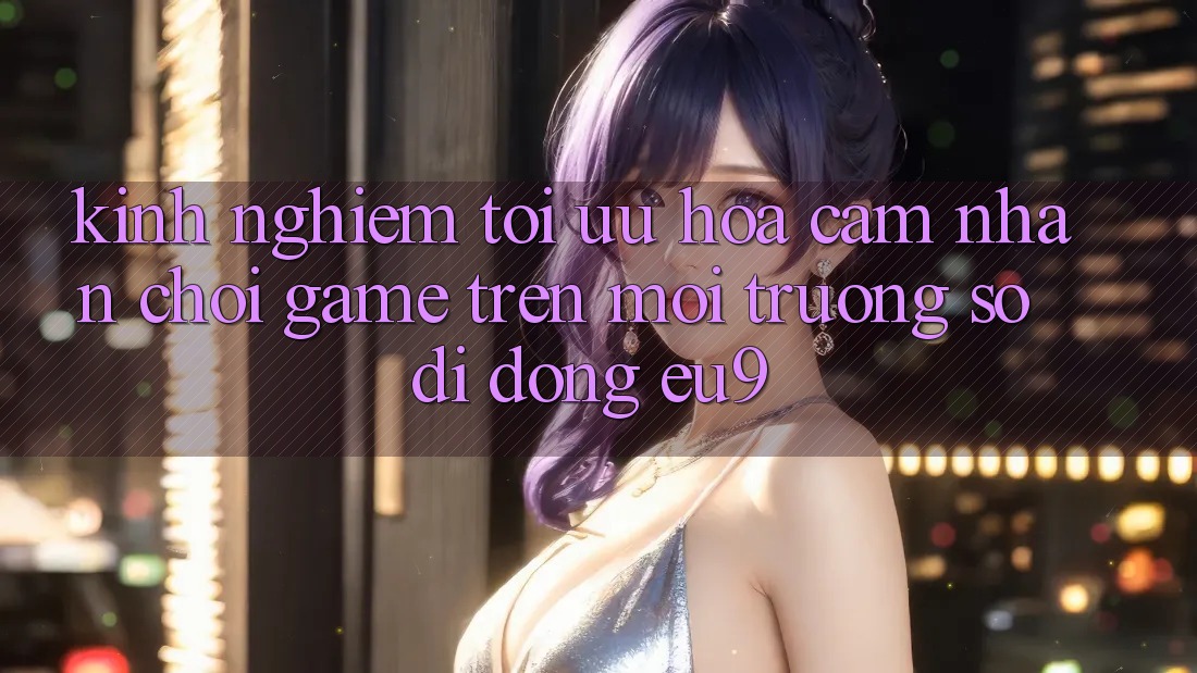 Kinh Nghiệm Tối Ưu Hóa Cảm nhận Chơi Game Trên Môi trường số di động EU9