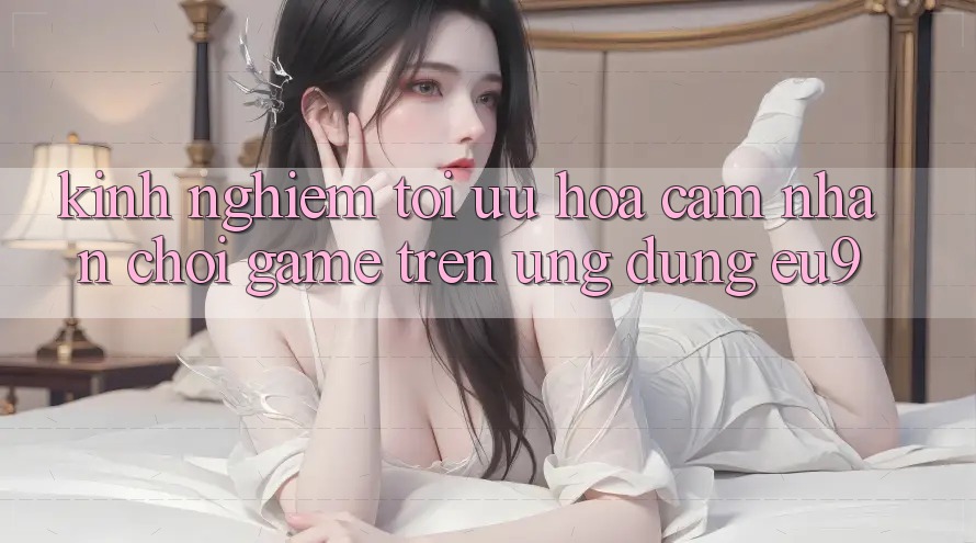 Kinh Nghiệm Tối Ưu Hóa Cảm nhận Chơi Game Trên Ứng dụng EU9