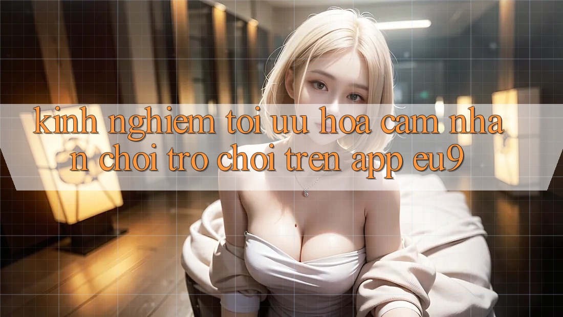 Kinh Nghiệm Tối Ưu Hóa Cảm nhận Chơi Trò chơi Trên App EU9 Kinh Nghiệm Tối Ưu Hóa Cảm nhận Chơi Trò chơi Trên App EU9