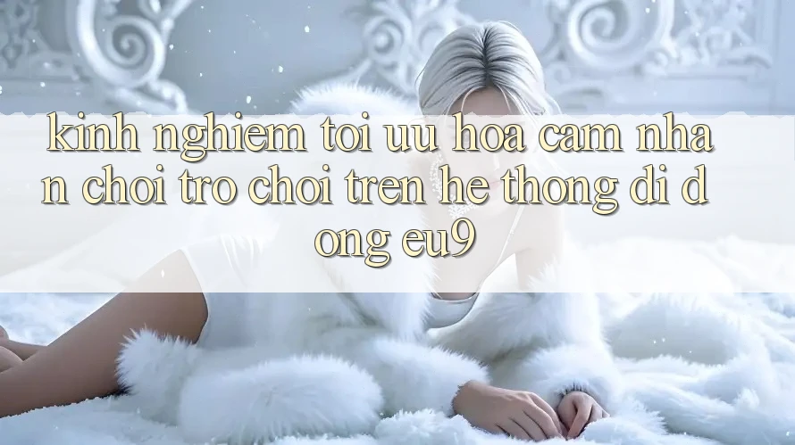 Kinh Nghiệm Tối Ưu Hóa Cảm nhận Chơi Trò chơi Trên Hệ thống di động EU9