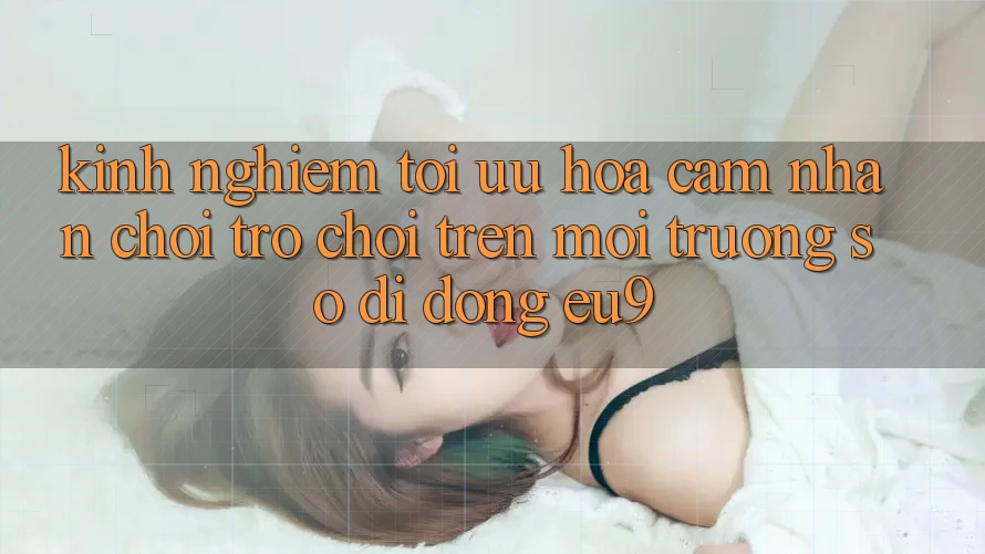 Kinh Nghiệm Tối Ưu Hóa Cảm nhận Chơi Trò chơi Trên Môi trường số di động EU9