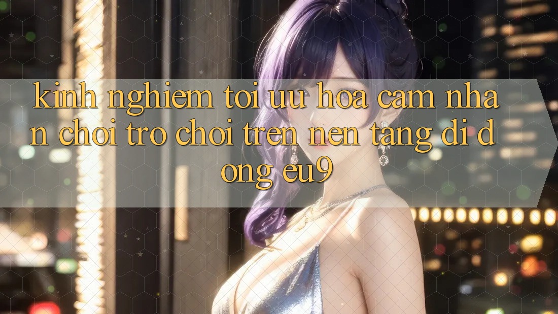 Kinh Nghiệm Tối Ưu Hóa Cảm nhận Chơi Trò chơi Trên Nền tảng di động EU9 Kinh Nghiệm Tối Ưu Hóa Cảm nhận Chơi Trò chơi Trên Nền tảng di động EU9