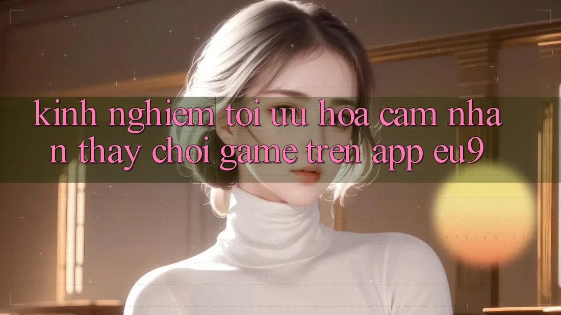 Kinh Nghiệm Tối Ưu Hóa Cảm nhận thấy Chơi Game Trên App EU9 Kinh Nghiệm Tối Ưu Hóa Cảm nhận thấy Chơi Game Trên App EU9