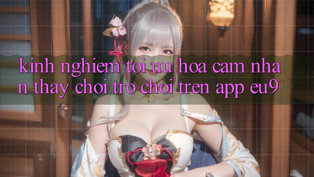 Kinh Nghiệm Tối Ưu Hóa Cảm nhận thấy Chơi Trò chơi Trên App EU9 Kinh Nghiệm Tối Ưu Hóa Cảm nhận thấy Chơi Trò chơi Trên App EU9