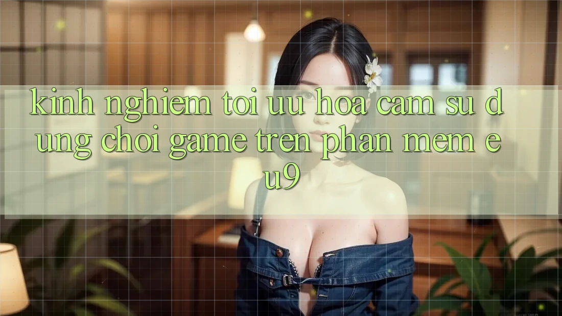 Kinh Nghiệm Tối Ưu Hóa Cảm sử dụng Chơi Game Trên Phần mềm EU9