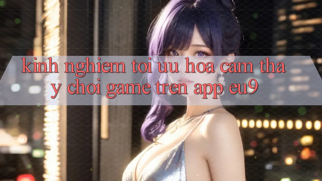 Kinh Nghiệm Tối Ưu Hóa Cảm thấy Chơi Game Trên App EU9