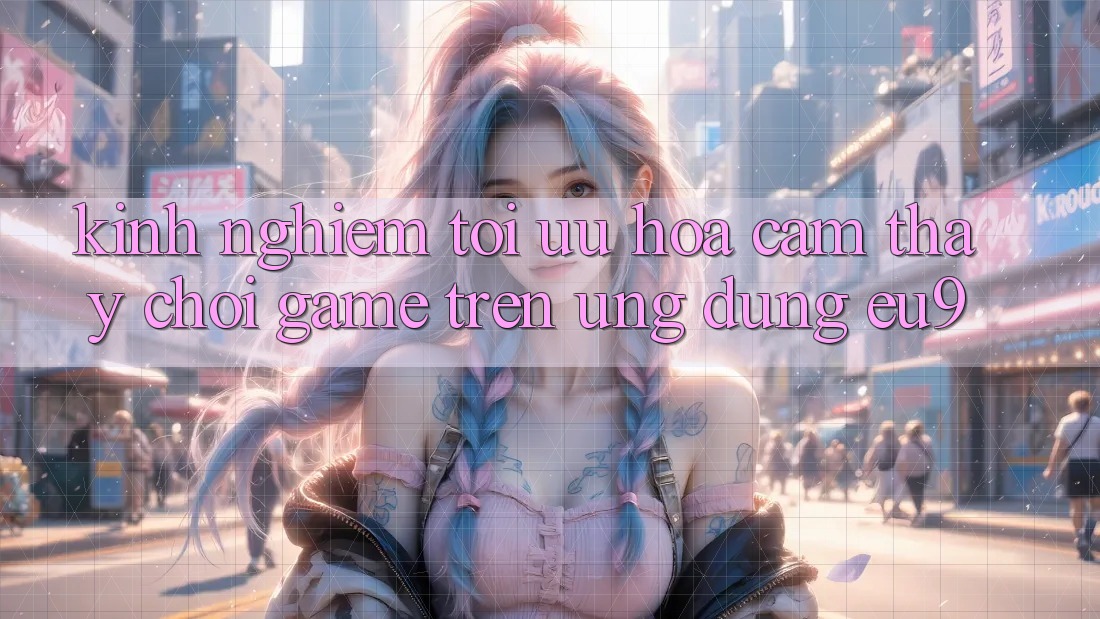 Kinh Nghiệm Tối Ưu Hóa Cảm thấy Chơi Game Trên Ứng dụng EU9 Kinh Nghiệm Tối Ưu Hóa Cảm thấy Chơi Game Trên Ứng dụng EU9