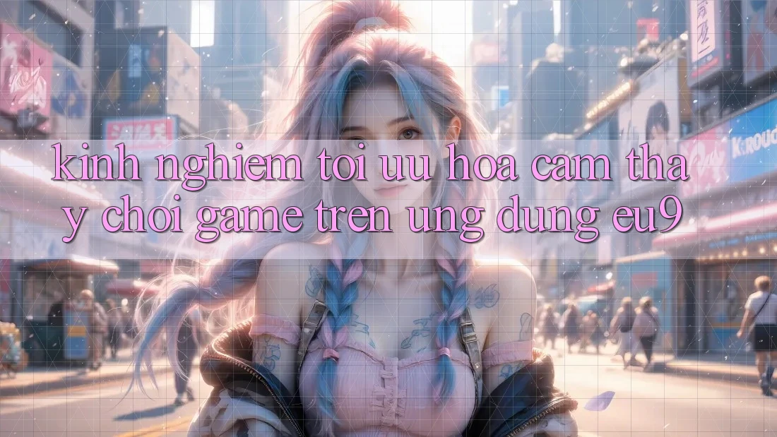 Kinh Nghiệm Tối Ưu Hóa Cảm thấy Chơi Game Trên Ứng dụng EU9 Kinh Nghiệm Tối Ưu Hóa Cảm thấy Chơi Game Trên Ứng dụng EU9
