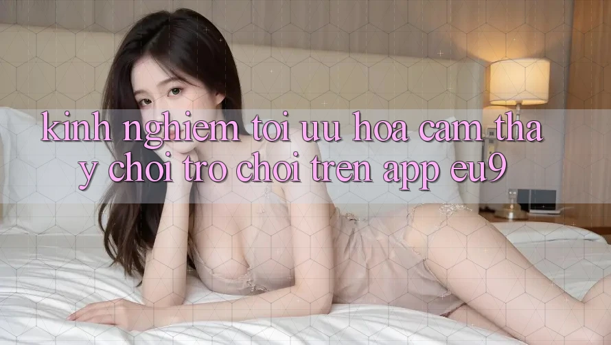 Kinh Nghiệm Tối Ưu Hóa Cảm thấy Chơi Trò chơi Trên App EU9