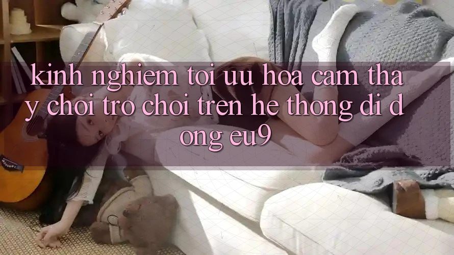 Kinh Nghiệm Tối Ưu Hóa Cảm thấy Chơi Trò chơi Trên Hệ thống di động EU9