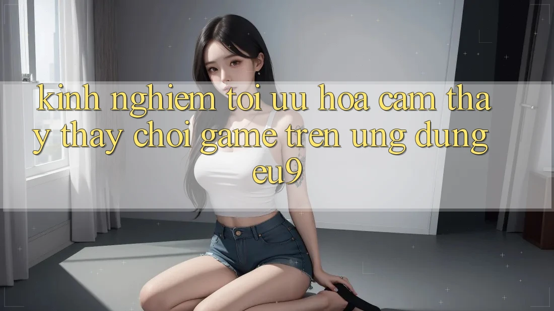 Kinh Nghiệm Tối Ưu Hóa Cảm thấy thấy Chơi Game Trên Ứng dụng EU9