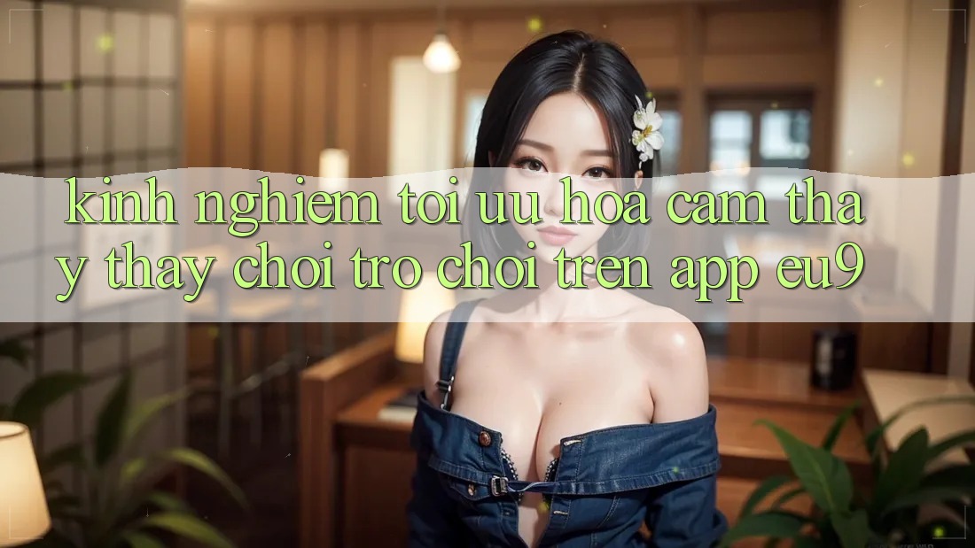 Kinh Nghiệm Tối Ưu Hóa Cảm thấy thấy Chơi Trò chơi Trên App EU9