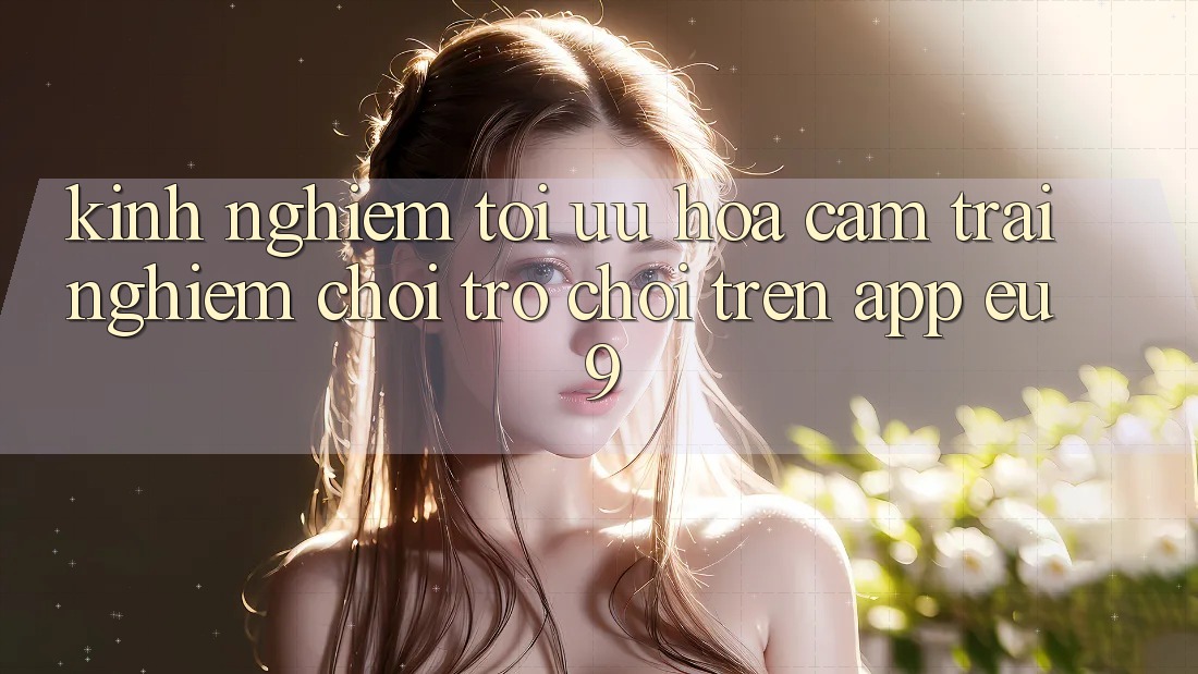 Kinh Nghiệm Tối Ưu Hóa Cảm trải nghiệm Chơi Trò chơi Trên App EU9 Kinh Nghiệm Tối Ưu Hóa Cảm trải nghiệm Chơi Trò chơi Trên App EU9