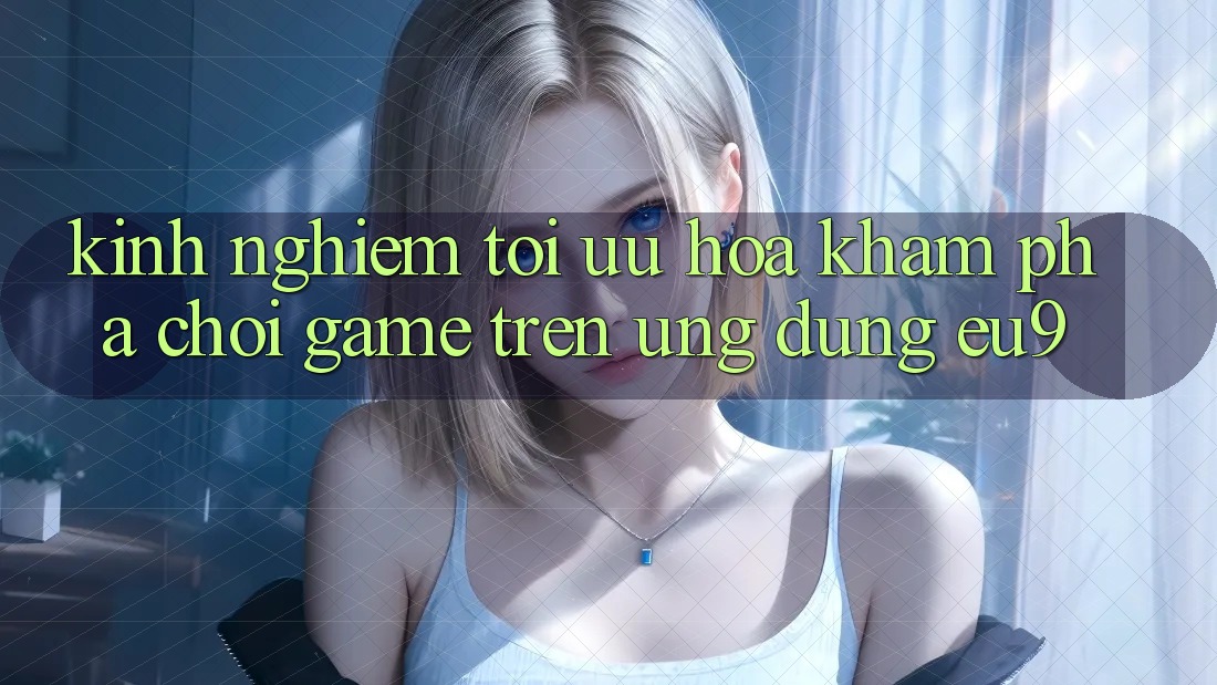 Kinh Nghiệm Tối Ưu Hóa Khám phá Chơi Game Trên Ứng dụng EU9