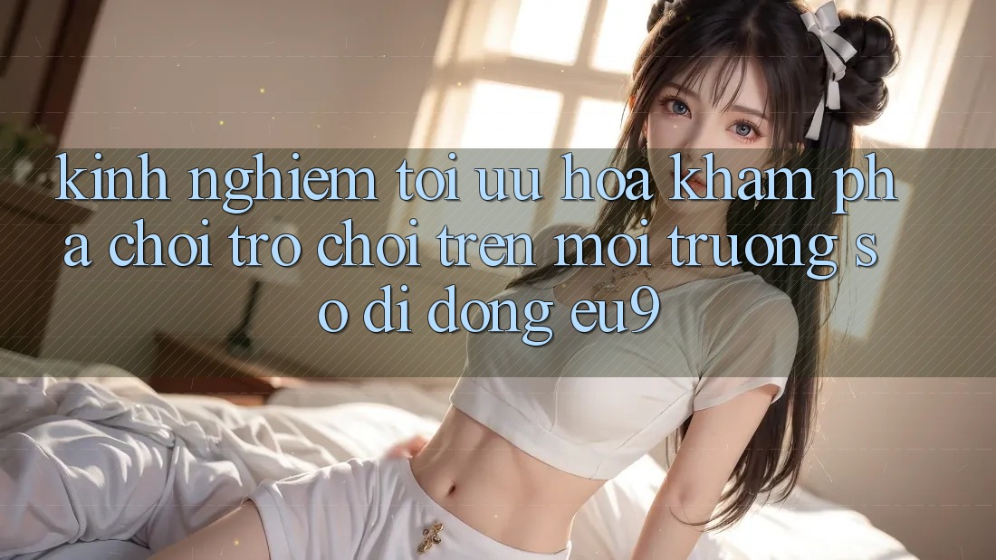 Kinh Nghiệm Tối Ưu Hóa Khám phá Chơi Trò chơi Trên Môi trường số di động EU9