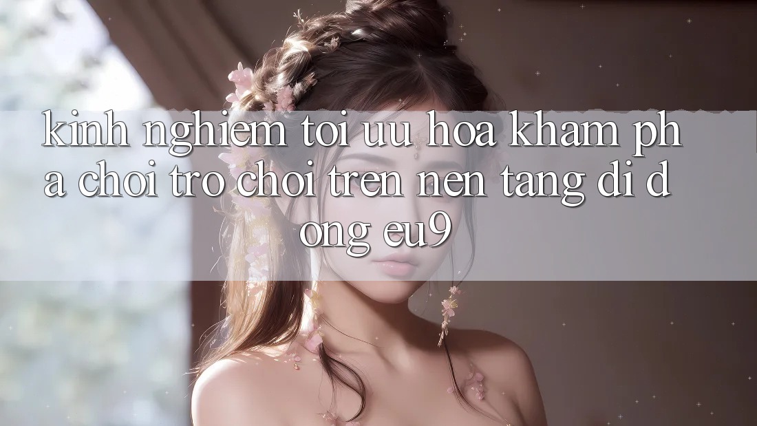 Kinh Nghiệm Tối Ưu Hóa Khám phá Chơi Trò chơi Trên Nền tảng di động EU9 Kinh Nghiệm Tối Ưu Hóa Khám phá Chơi Trò chơi Trên Nền tảng di động EU9
