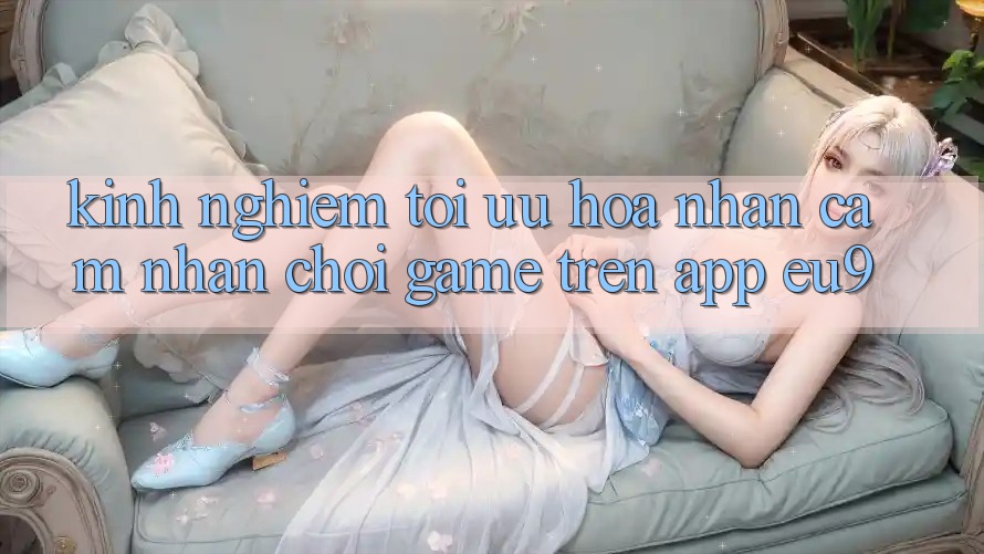 Kinh Nghiệm Tối Ưu Hóa Nhận cảm nhận Chơi Game Trên App EU9 Kinh Nghiệm Tối Ưu Hóa Nhận cảm nhận Chơi Game Trên App EU9