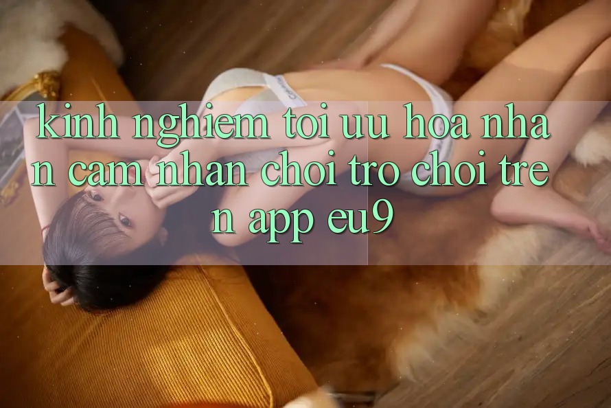 Kinh Nghiệm Tối Ưu Hóa Nhận cảm nhận Chơi Trò chơi Trên App EU9 Kinh Nghiệm Tối Ưu Hóa Nhận cảm nhận Chơi Trò chơi Trên App EU9