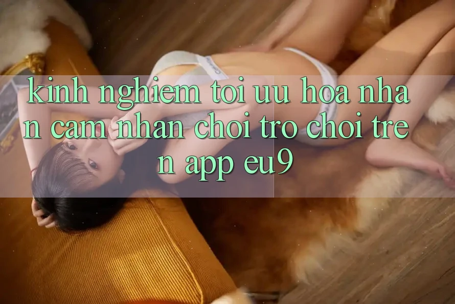 Kinh Nghiệm Tối Ưu Hóa Nhận cảm nhận Chơi Trò chơi Trên App EU9