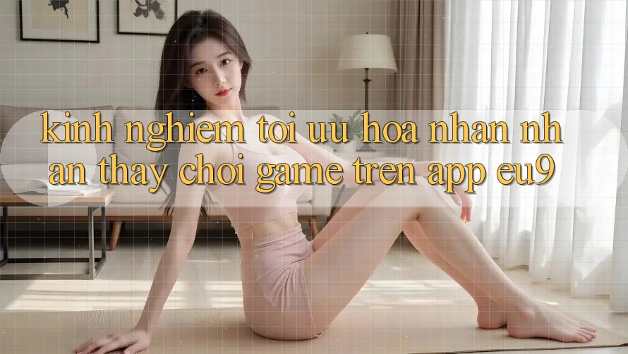Kinh Nghiệm Tối Ưu Hóa Nhận nhận thấy Chơi Game Trên App EU9 Kinh Nghiệm Tối Ưu Hóa Nhận nhận thấy Chơi Game Trên App EU9
