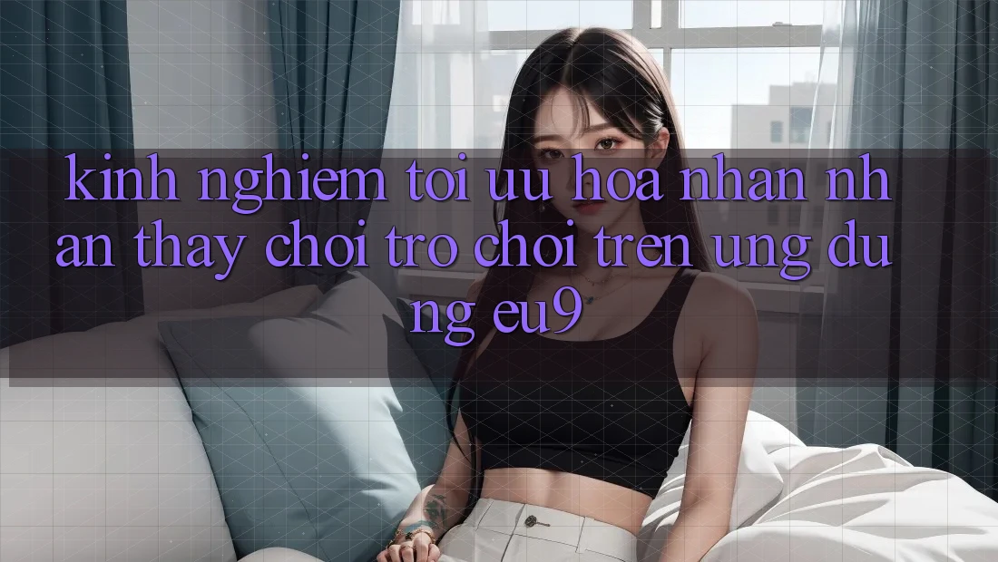 Kinh Nghiệm Tối Ưu Hóa Nhận nhận thấy Chơi Trò chơi Trên Ứng dụng EU9 Kinh Nghiệm Tối Ưu Hóa Nhận nhận thấy Chơi Trò chơi Trên Ứng dụng EU9