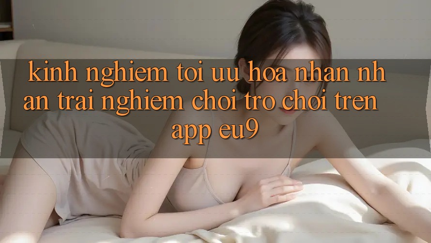 Kinh Nghiệm Tối Ưu Hóa Nhận nhận trải nghiệm Chơi Trò chơi Trên App EU9
