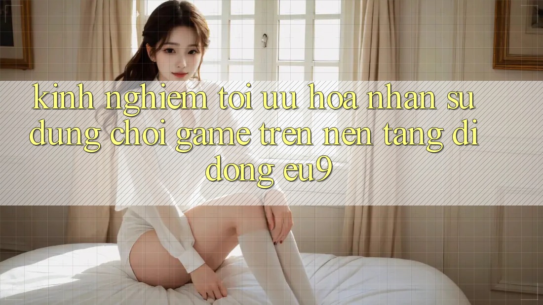 Kinh Nghiệm Tối Ưu Hóa Nhận sử dụng Chơi Game Trên Nền tảng di động EU9 Kinh Nghiệm Tối Ưu Hóa Nhận sử dụng Chơi Game Trên Nền tảng di động EU9