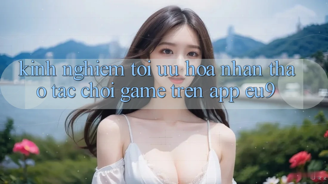 Kinh Nghiệm Tối Ưu Hóa Nhận thao tác Chơi Game Trên App EU9