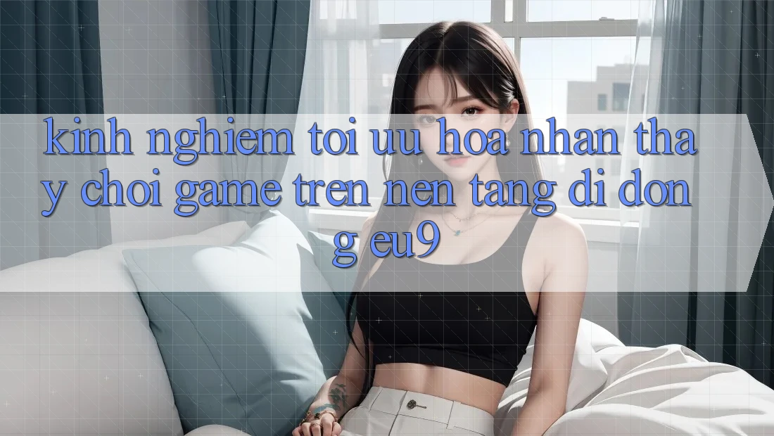 Kinh Nghiệm Tối Ưu Hóa Nhận thấy Chơi Game Trên Nền tảng di động EU9 Kinh Nghiệm Tối Ưu Hóa Nhận thấy Chơi Game Trên Nền tảng di động EU9