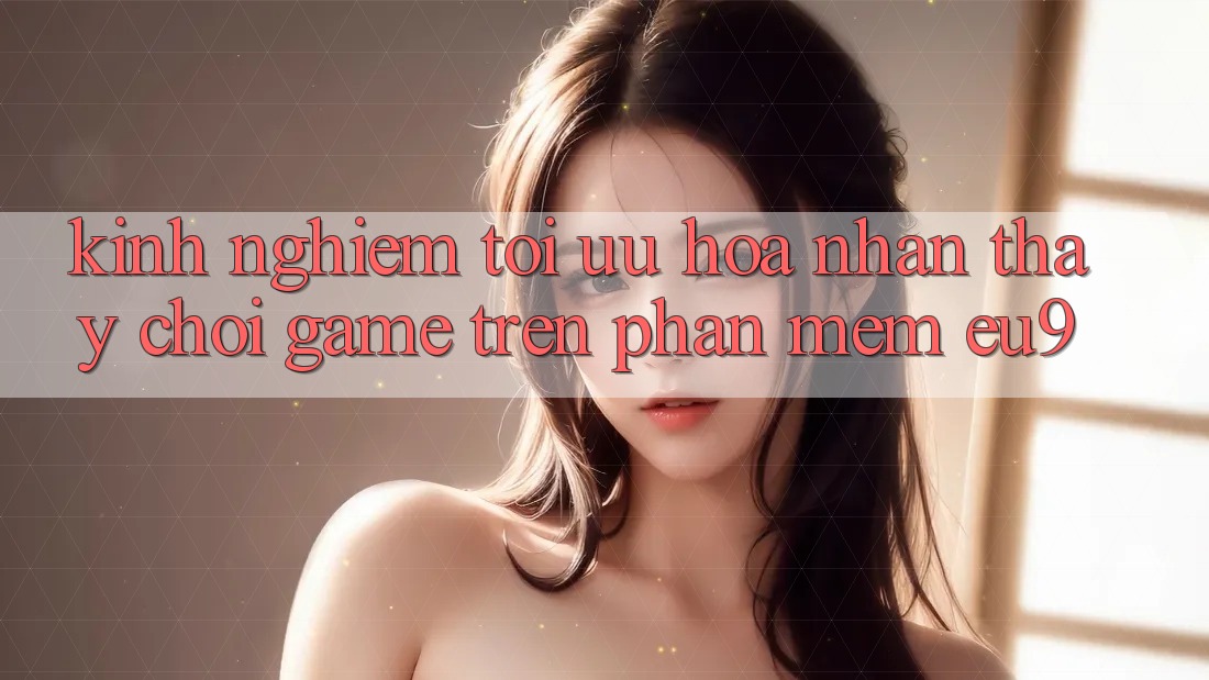 Kinh Nghiệm Tối Ưu Hóa Nhận thấy Chơi Game Trên Phần mềm EU9