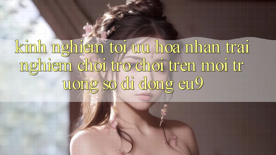 Kinh Nghiệm Tối Ưu Hóa Nhận trải nghiệm Chơi Trò chơi Trên Môi trường số di động EU9