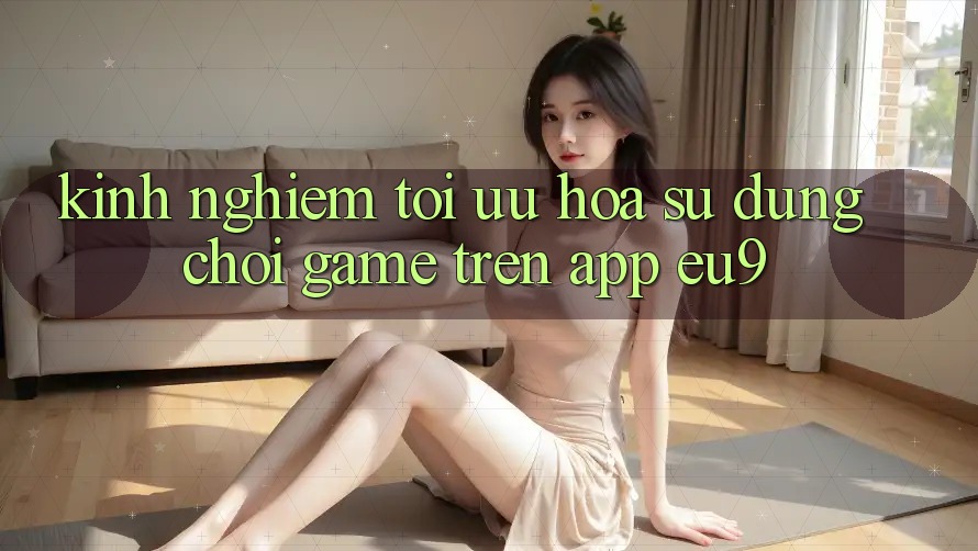 Kinh Nghiệm Tối Ưu Hóa Sử dụng Chơi Game Trên App EU9 Kinh Nghiệm Tối Ưu Hóa Sử dụng Chơi Game Trên App EU9