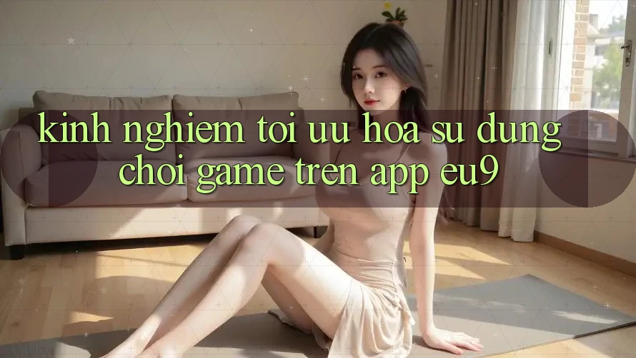 Kinh Nghiệm Tối Ưu Hóa Sử dụng Chơi Game Trên App EU9