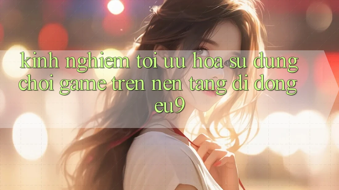 Kinh Nghiệm Tối Ưu Hóa Sử dụng Chơi Game Trên Nền tảng di động EU9