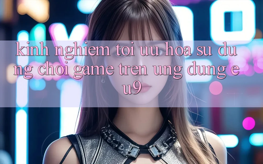 Kinh Nghiệm Tối Ưu Hóa Sử dụng Chơi Game Trên Ứng dụng EU9 Kinh Nghiệm Tối Ưu Hóa Sử dụng Chơi Game Trên Ứng dụng EU9