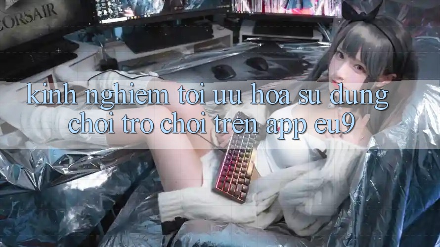 Kinh Nghiệm Tối Ưu Hóa Sử dụng Chơi Trò chơi Trên App EU9 Kinh Nghiệm Tối Ưu Hóa Sử dụng Chơi Trò chơi Trên App EU9