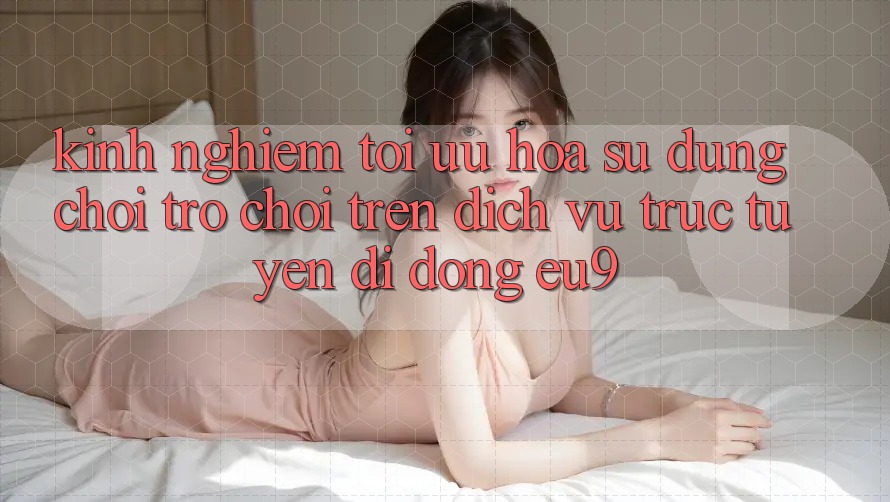 Kinh Nghiệm Tối Ưu Hóa Sử dụng Chơi Trò chơi Trên Dịch vụ trực tuyến di động EU9