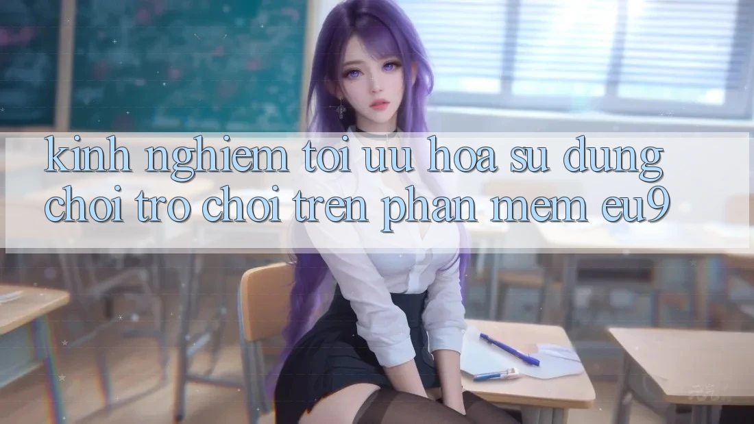 Kinh Nghiệm Tối Ưu Hóa Sử dụng Chơi Trò chơi Trên Phần mềm EU9 Kinh Nghiệm Tối Ưu Hóa Sử dụng Chơi Trò chơi Trên Phần mềm EU9