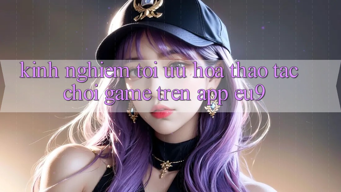Kinh Nghiệm Tối Ưu Hóa Thao tác Chơi Game Trên App EU9 Kinh Nghiệm Tối Ưu Hóa Thao tác Chơi Game Trên App EU9